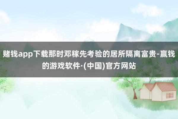 赌钱app下载那时邓稼先考验的居所隔离富贵-赢钱的游戏软件·(中国)官方网站