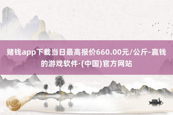 赌钱app下载当日最高报价660.00元/公斤-赢钱的游戏软件·(中国)官方网站