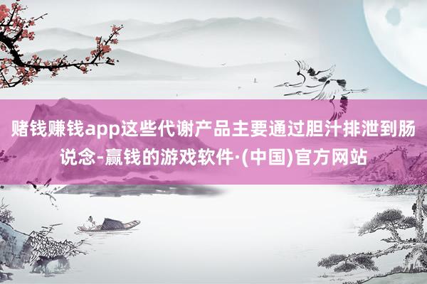 赌钱赚钱app这些代谢产品主要通过胆汁排泄到肠说念-赢钱的游戏软件·(中国)官方网站