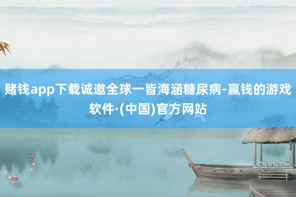 赌钱app下载诚邀全球一皆海涵糖尿病-赢钱的游戏软件·(中国)官方网站