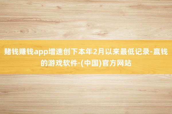 赌钱赚钱app增速创下本年2月以来最低记录-赢钱的游戏软件·(中国)官方网站