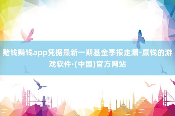 赌钱赚钱app凭据最新一期基金季报走漏-赢钱的游戏软件·(中国)官方网站