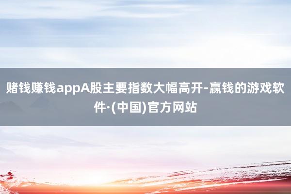 赌钱赚钱appA股主要指数大幅高开-赢钱的游戏软件·(中国)官方网站