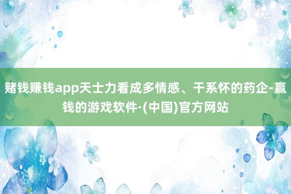 赌钱赚钱app天士力看成多情感、干系怀的药企-赢钱的游戏软件·(中国)官方网站