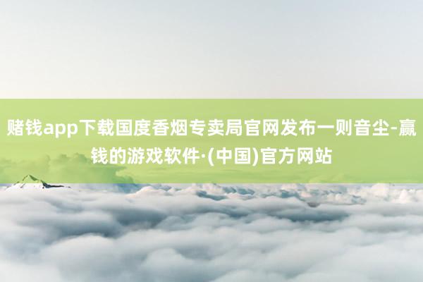 赌钱app下载国度香烟专卖局官网发布一则音尘-赢钱的游戏软件·(中国)官方网站