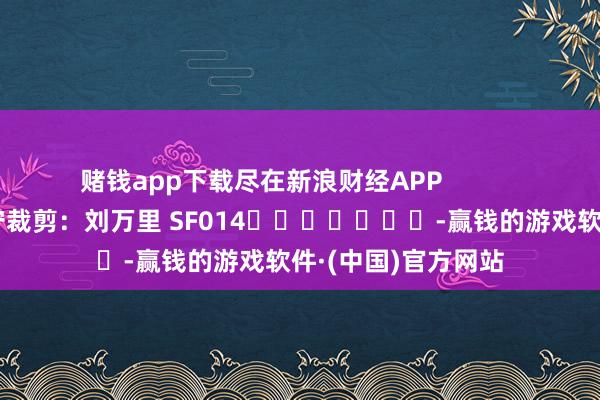 赌钱app下载尽在新浪财经APP            						职守裁剪：刘万里 SF014							-赢钱的游戏软件·(中国)官方网站