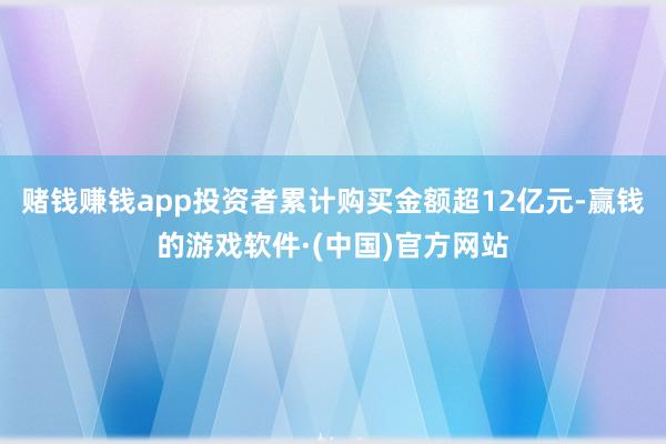 赌钱赚钱app投资者累计购买金额超12亿元-赢钱的游戏软件·(中国)官方网站