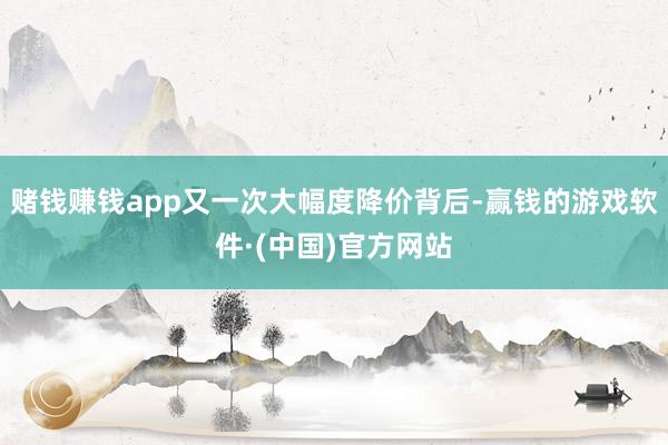 赌钱赚钱app又一次大幅度降价背后-赢钱的游戏软件·(中国)官方网站