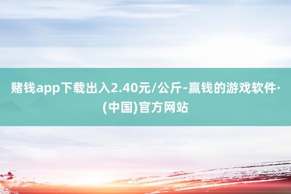 赌钱app下载出入2.40元/公斤-赢钱的游戏软件·(中国)官方网站