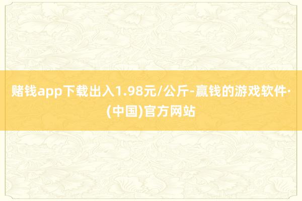 赌钱app下载出入1.98元/公斤-赢钱的游戏软件·(中国)官方网站