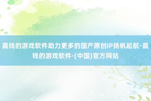 赢钱的游戏软件助力更多的国产原创IP扬帆起航-赢钱的游戏软件·(中国)官方网站