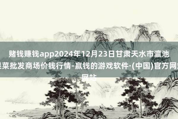 赌钱赚钱app2024年12月23日甘肃天水市瀛池果菜批发商场价钱行情-赢钱的游戏软件·(中国)官方网站