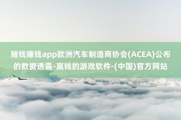 赌钱赚钱app　　欧洲汽车制造商协会(ACEA)公布的数据透露-赢钱的游戏软件·(中国)官方网站