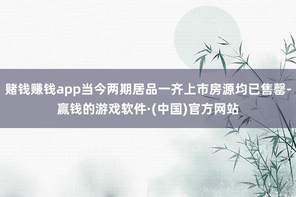 赌钱赚钱app当今两期居品一齐上市房源均已售罄-赢钱的游戏软件·(中国)官方网站