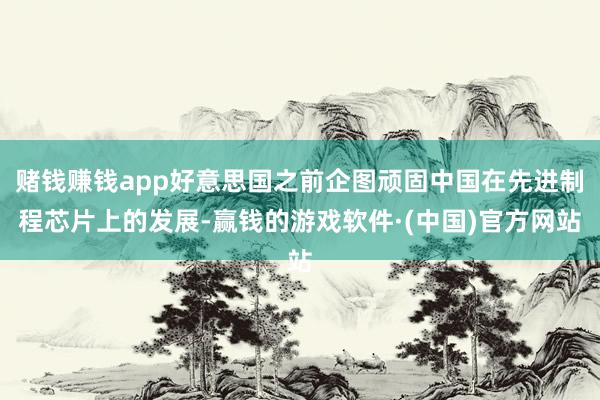 赌钱赚钱app好意思国之前企图顽固中国在先进制程芯片上的发展-赢钱的游戏软件·(中国)官方网站