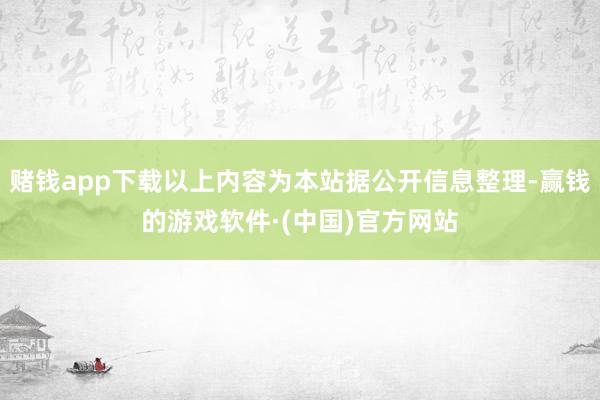 赌钱app下载以上内容为本站据公开信息整理-赢钱的游戏软件·(中国)官方网站