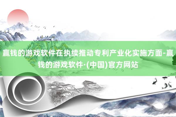 赢钱的游戏软件在执续推动专利产业化实施方面-赢钱的游戏软件·(中国)官方网站