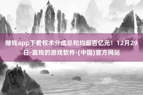 赌钱app下载权术分成总和均超百亿元！12月29日-赢钱的游戏软件·(中国)官方网站