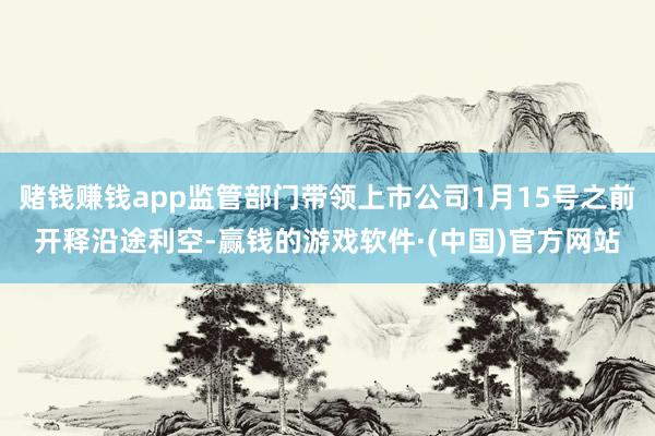 赌钱赚钱app监管部门带领上市公司1月15号之前开释沿途利空-赢钱的游戏软件·(中国)官方网站
