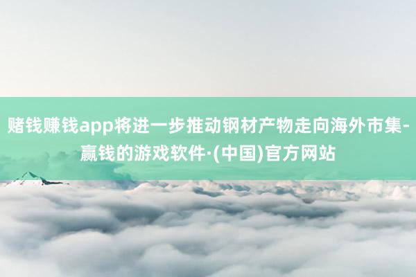 赌钱赚钱app将进一步推动钢材产物走向海外市集-赢钱的游戏软件·(中国)官方网站