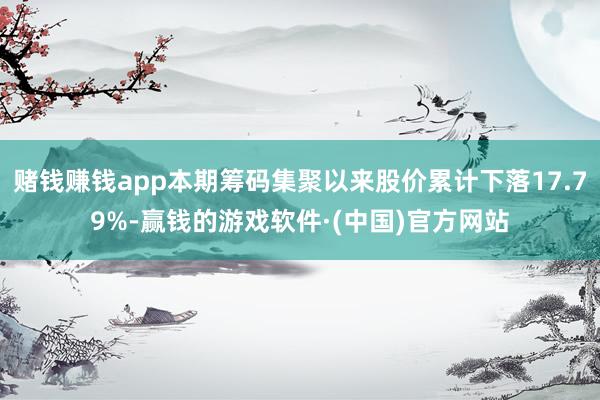 赌钱赚钱app本期筹码集聚以来股价累计下落17.79%-赢钱的游戏软件·(中国)官方网站