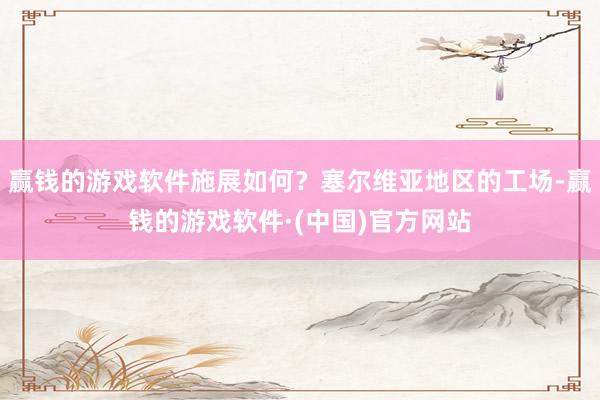 赢钱的游戏软件施展如何？塞尔维亚地区的工场-赢钱的游戏软件·(中国)官方网站