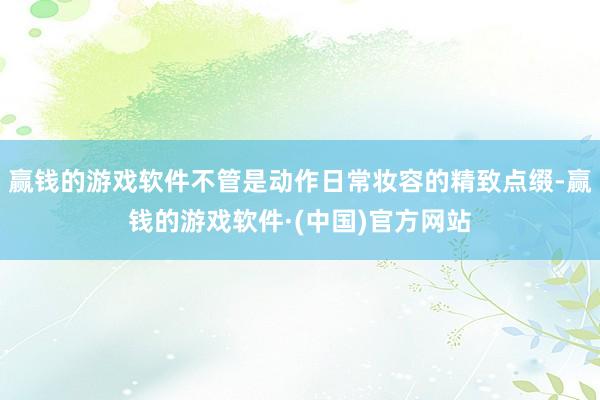 赢钱的游戏软件不管是动作日常妆容的精致点缀-赢钱的游戏软件·(中国)官方网站