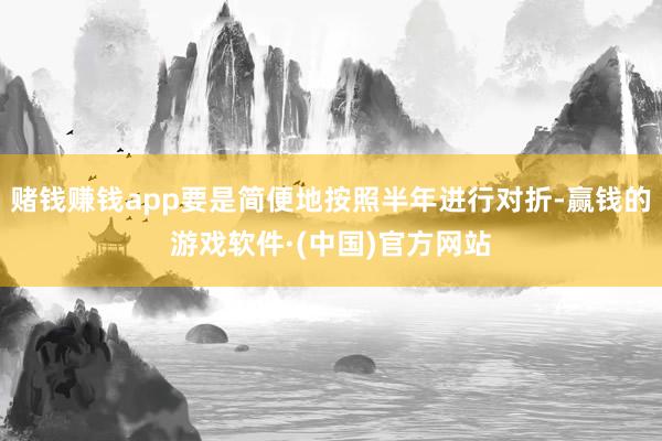 赌钱赚钱app要是简便地按照半年进行对折-赢钱的游戏软件·(中国)官方网站