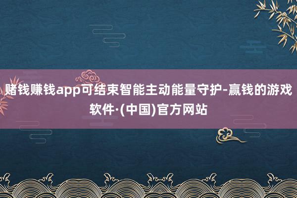 赌钱赚钱app可结束智能主动能量守护-赢钱的游戏软件·(中国)官方网站