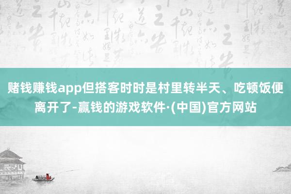 赌钱赚钱app但搭客时时是村里转半天、吃顿饭便离开了-赢钱的游戏软件·(中国)官方网站