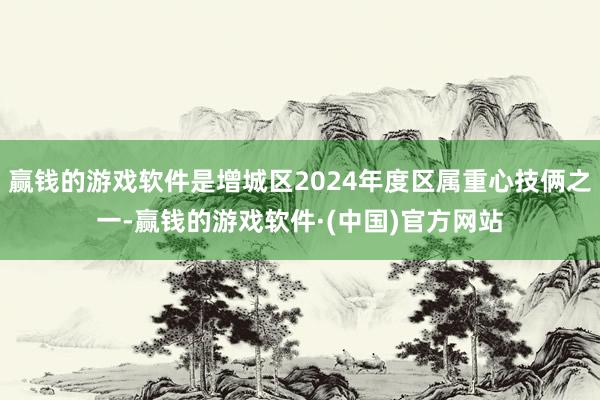 赢钱的游戏软件是增城区2024年度区属重心技俩之一-赢钱的游戏软件·(中国)官方网站