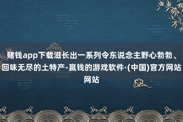 赌钱app下载滋长出一系列令东说念主野心勃勃、回味无尽的土特产-赢钱的游戏软件·(中国)官方网站