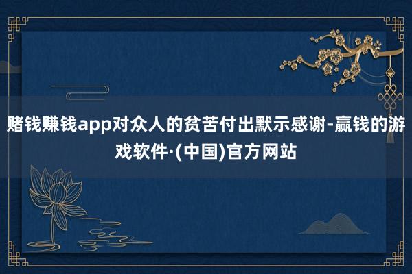 赌钱赚钱app对众人的贫苦付出默示感谢-赢钱的游戏软件·(中国)官方网站