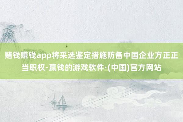 赌钱赚钱app将采选鉴定措施防备中国企业方正正当职权-赢钱的游戏软件·(中国)官方网站
