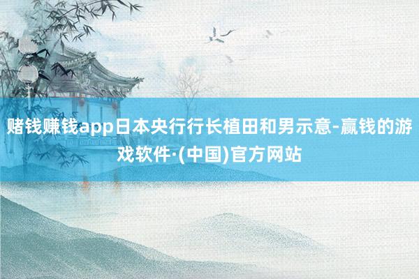 赌钱赚钱app日本央行行长植田和男示意-赢钱的游戏软件·(中国)官方网站