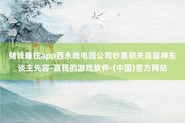赌钱赚钱app　　西永微电园公司钞票部关连留神东谈主先容-赢钱的游戏软件·(中国)官方网站