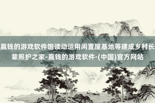赢钱的游戏软件饱读动运用闲置屋基地等建成乡村长辈照护之家-赢钱的游戏软件·(中国)官方网站