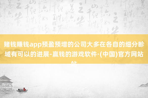 赌钱赚钱app预盈预增的公司大多在各自的细分畛域有可以的进展-赢钱的游戏软件·(中国)官方网站