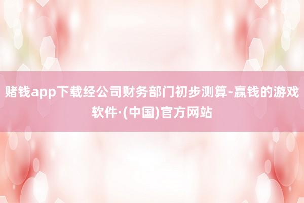 赌钱app下载经公司财务部门初步测算-赢钱的游戏软件·(中国)官方网站