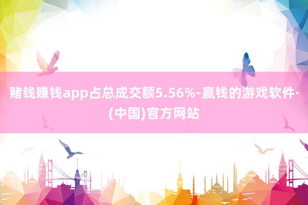 赌钱赚钱app占总成交额5.56%-赢钱的游戏软件·(中国)官方网站