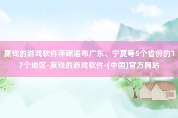 赢钱的游戏软件萍踪遍布广东、宁夏等5个省份的17个地区-赢钱的游戏软件·(中国)官方网站