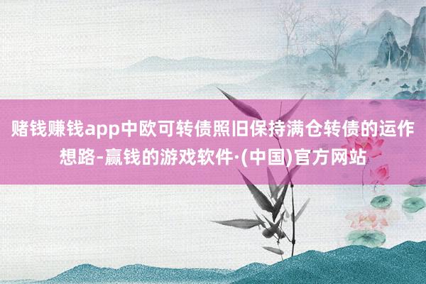 赌钱赚钱app中欧可转债照旧保持满仓转债的运作想路-赢钱的游戏软件·(中国)官方网站