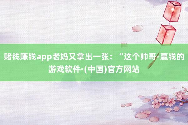 赌钱赚钱app老妈又拿出一张：“这个帅哥-赢钱的游戏软件·(中国)官方网站