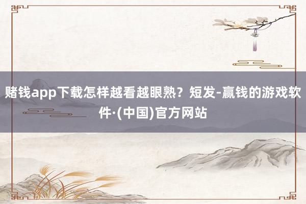 赌钱app下载怎样越看越眼熟？短发-赢钱的游戏软件·(中国)官方网站