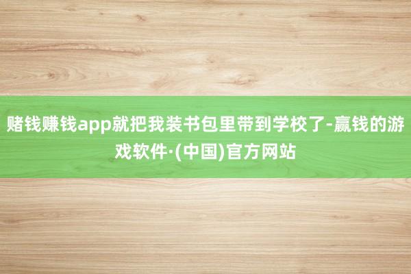 赌钱赚钱app就把我装书包里带到学校了-赢钱的游戏软件·(中国)官方网站