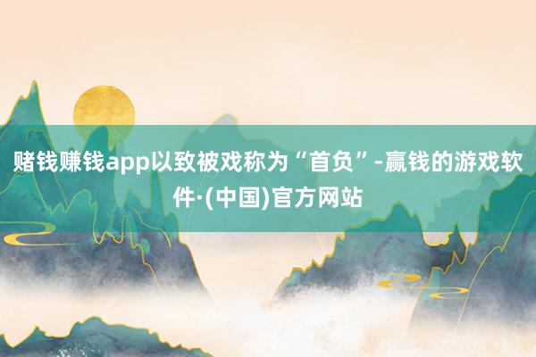 赌钱赚钱app以致被戏称为“首负”-赢钱的游戏软件·(中国)官方网站