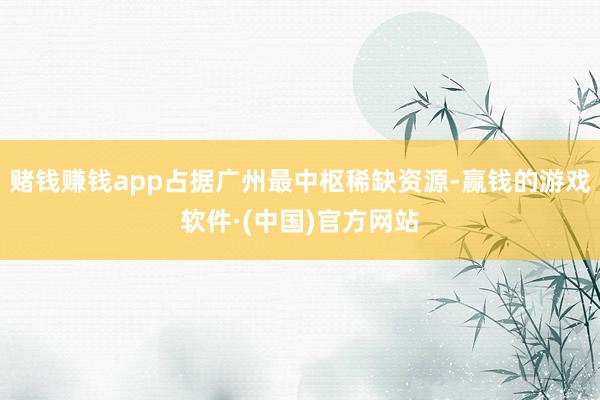赌钱赚钱app占据广州最中枢稀缺资源-赢钱的游戏软件·(中国)官方网站