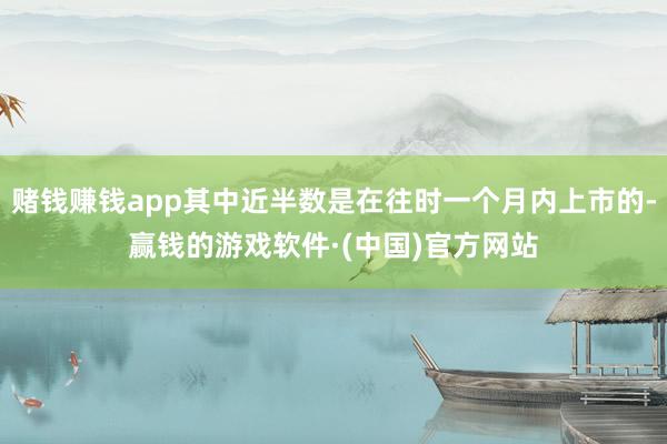 赌钱赚钱app其中近半数是在往时一个月内上市的-赢钱的游戏软件·(中国)官方网站