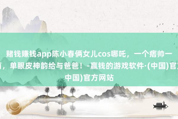 赌钱赚钱app陈小春俩女儿cos哪吒，一个痞帅一个软萌，单眼皮神韵给与爸爸！-赢钱的游戏软件·(中国)官方网站