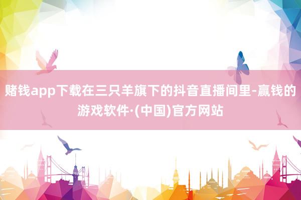 赌钱app下载在三只羊旗下的抖音直播间里-赢钱的游戏软件·(中国)官方网站